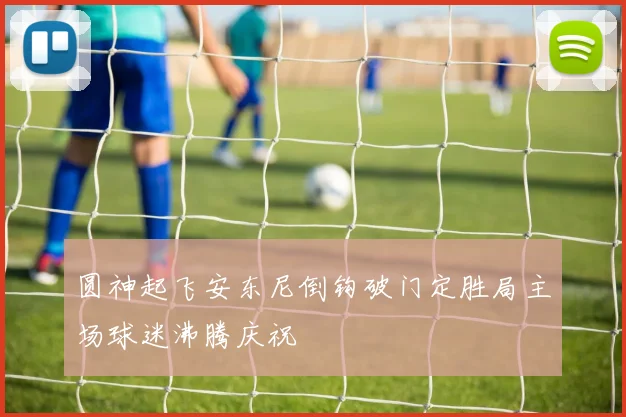 圆神起飞安东尼倒钩破门定胜局主场球迷沸腾庆祝