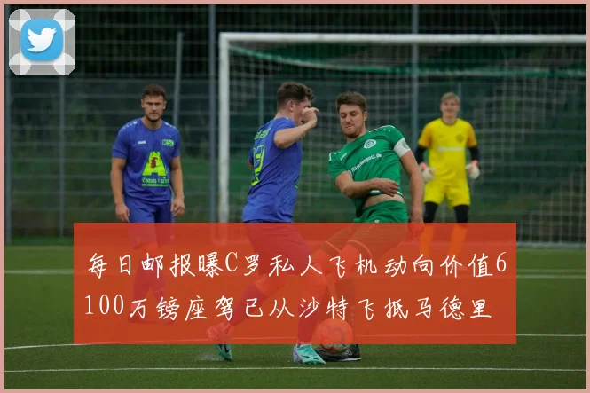 每日邮报曝C罗私人飞机动向价值6100万镑座驾已从沙特飞抵马德里