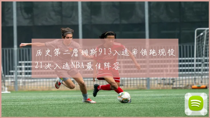 历史第二詹姆斯913入选率领跑现役21次入选NBA最佳阵容