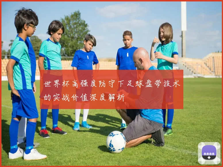 世界杯高强度防守下足球盘带技术的实战价值深度解析