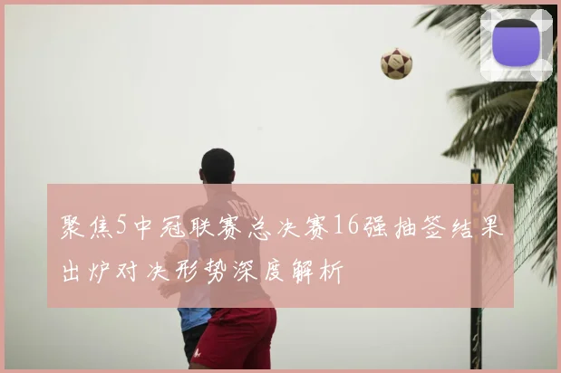 聚焦5中冠联赛总决赛16强抽签结果出炉对决形势深度解析