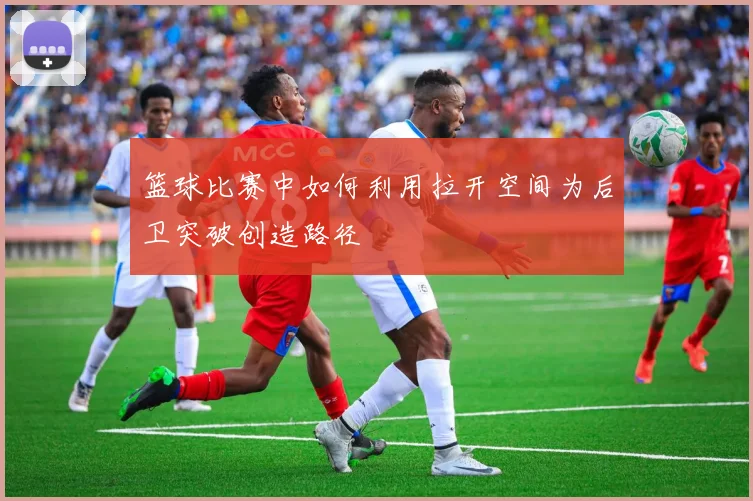 篮球比赛中如何利用拉开空间为后卫突破创造路径