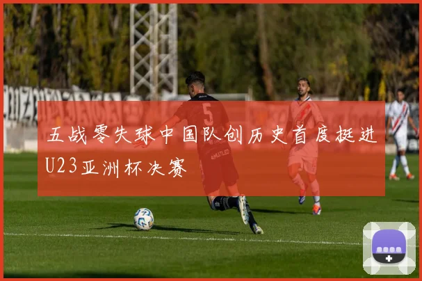 五战零失球中国队创历史首度挺进U23亚洲杯决赛