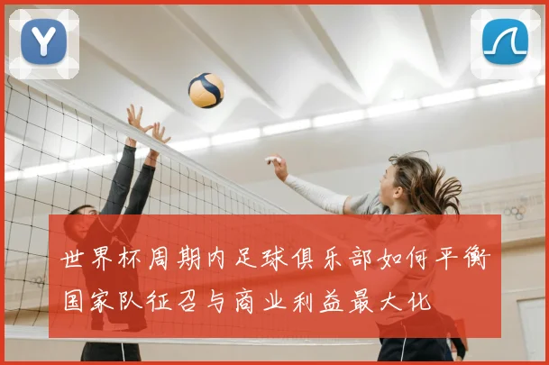 世界杯周期内足球俱乐部如何平衡国家队征召与商业利益最大化