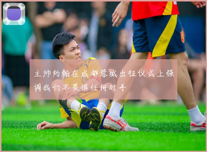 主帅约翰在成都蓉城出征仪式上强调我们不畏惧任何对手