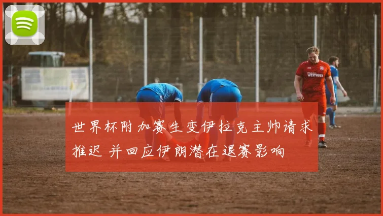 世界杯附加赛生变伊拉克主帅请求推迟 并回应伊朗潜在退赛影响