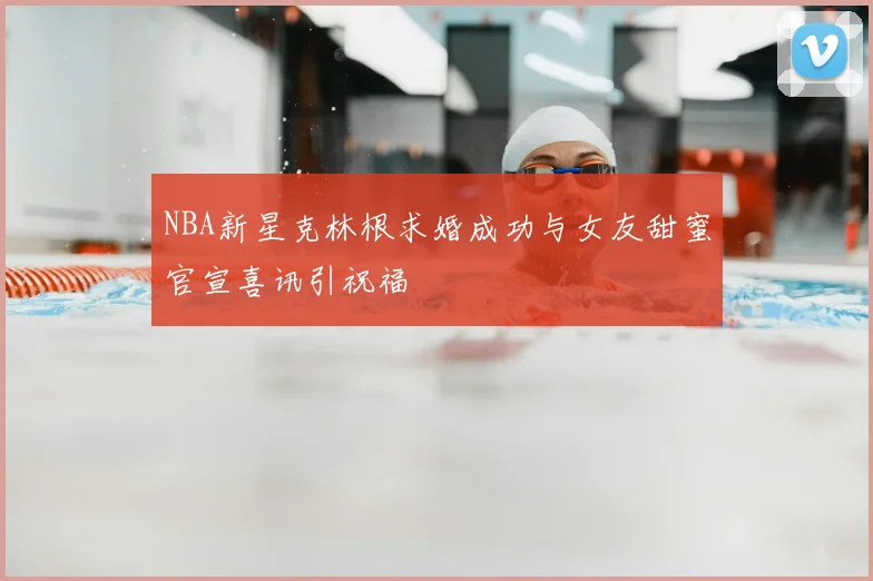 NBA新星克林根求婚成功与女友甜蜜官宣喜讯引祝福