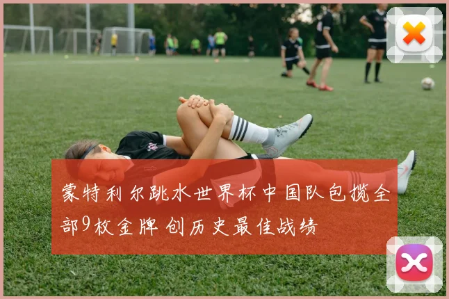 蒙特利尔跳水世界杯中国队包揽全部9枚金牌 创历史最佳战绩