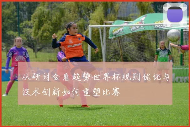 从研讨会看趋势世界杯规则优化与技术创新如何重塑比赛
