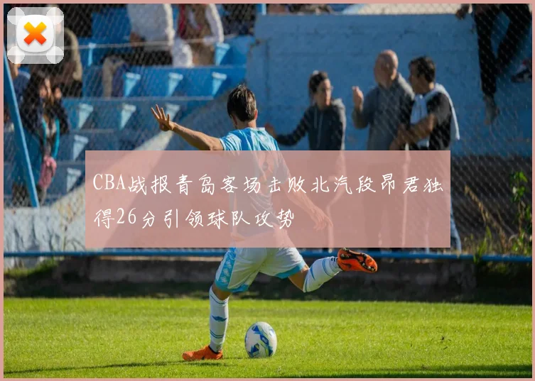 CBA战报青岛客场击败北汽段昂君独得26分引领球队攻势