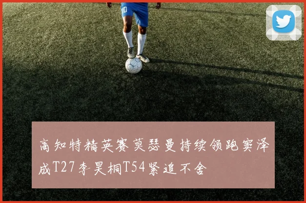 高知特精英赛莫瑟曼持续领跑窦泽成T27李昊桐T54紧追不舍