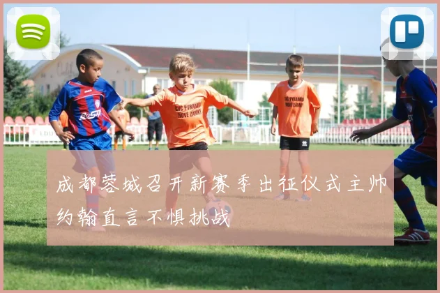 成都蓉城召开新赛季出征仪式主帅约翰直言不惧挑战