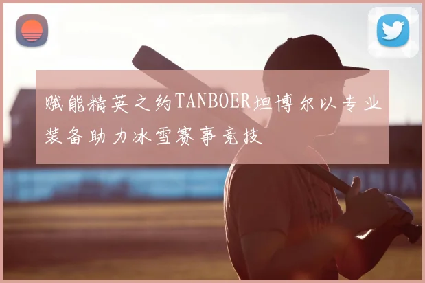 赋能精英之约TANBOER坦博尔以专业装备助力冰雪赛事竞技