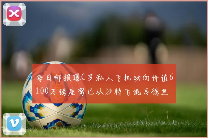 每日邮报曝C罗私人飞机动向价值6100万镑座驾已从沙特飞抵马德里